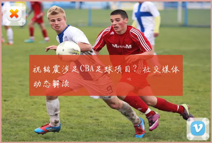 祝铭震涉足CBA足球项目？社交媒体动态解读