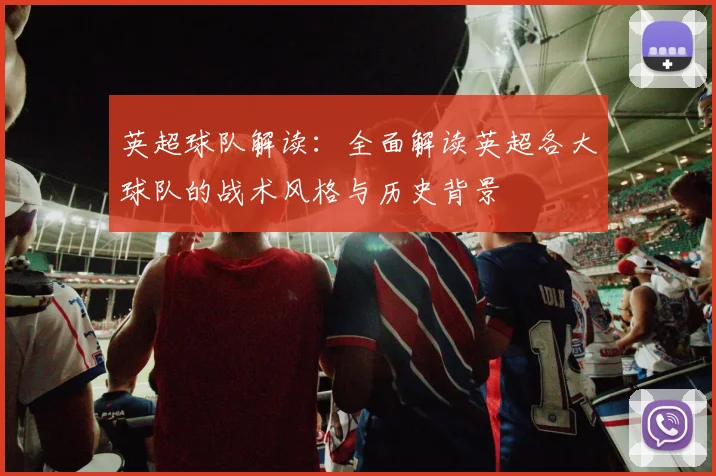 英超球队解读：全面解读英超各大球队的战术风格与历史背景