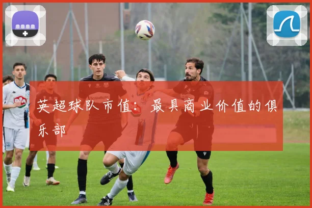 英超球队市值:最具商业价值的俱乐部
